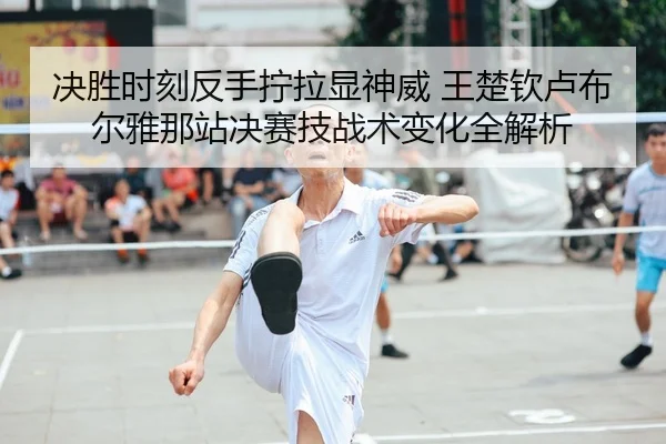 决胜时刻反手拧拉显神威 王楚钦卢布尔雅那站决赛技战术变化全解析