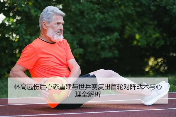 林高远伤后心态重建与世乒赛复出首轮对阵战术与心理全解析
